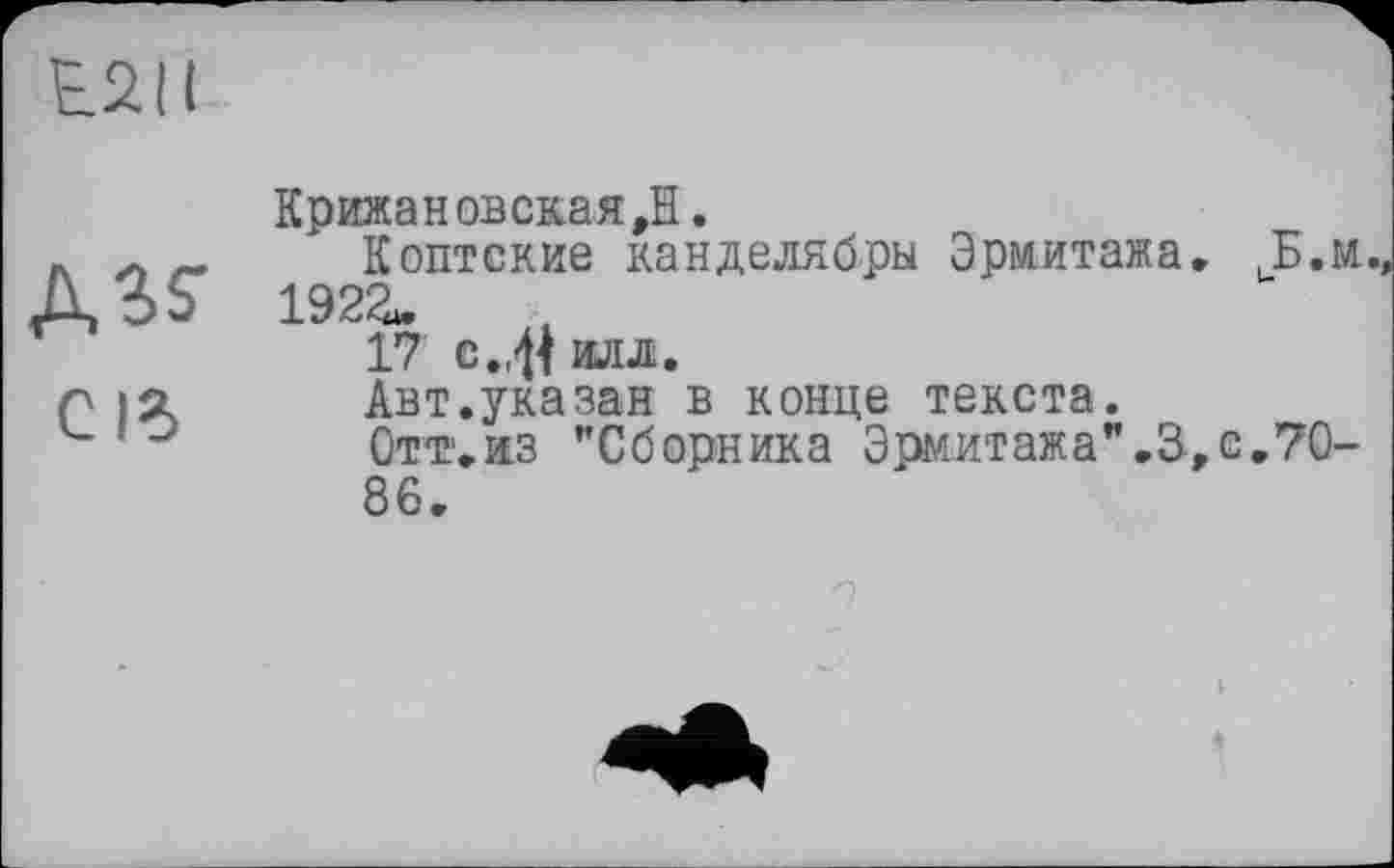 ﻿E2II
КрижановскаяД.
л л _ Коптские канделябры Эрмитажа, ,Б.м A3? 192а.
17 с.41 илл.
р 12.	Авт.указан в конце текста.
u	Отт.из "Сборника Эрмитажа".3, с.70-
86,